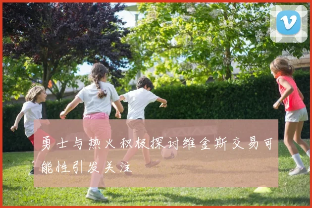 勇士与热火积极探讨维金斯交易可能性引发关注