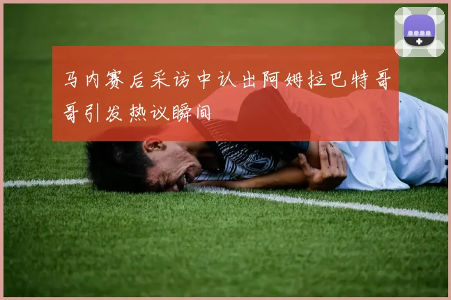 马内赛后采访中认出阿姆拉巴特哥哥引发热议瞬间