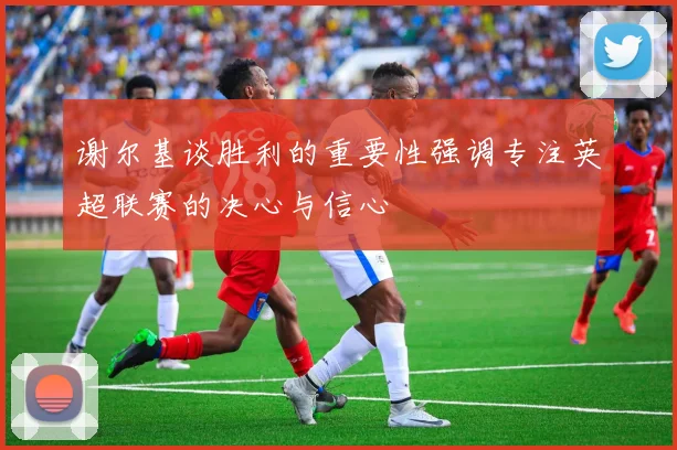 谢尔基谈胜利的重要性强调专注英超联赛的决心与信心