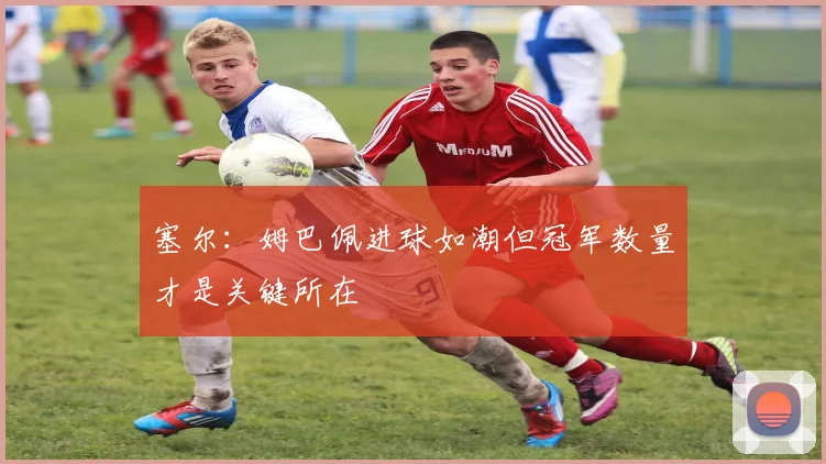 塞尔：姆巴佩进球如潮但冠军数量才是关键所在