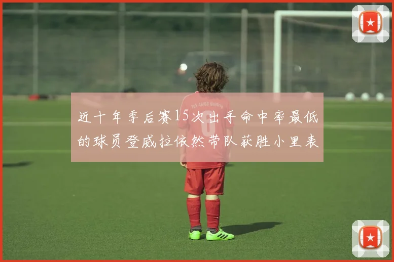 近十年季后赛15次出手命中率最低的球员登威拉依然带队获胜小里表现低迷仅得三分