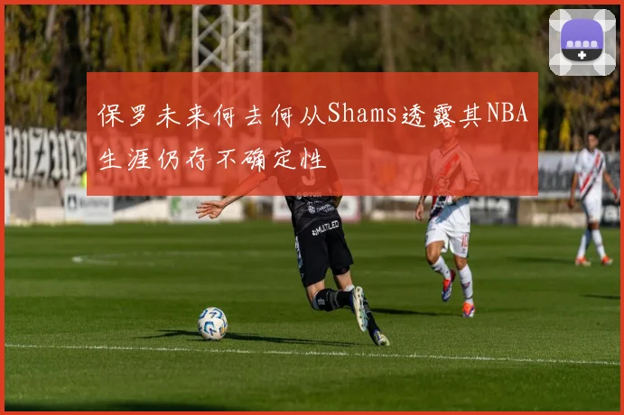 保罗未来何去何从Shams透露其NBA生涯仍存不确定性