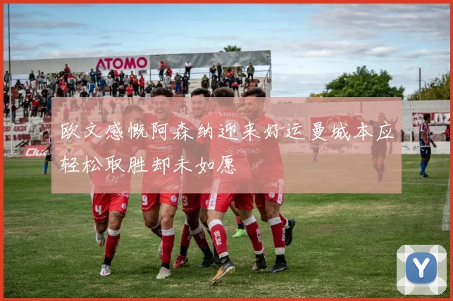欧文感慨阿森纳迎来好运曼城本应轻松取胜却未如愿