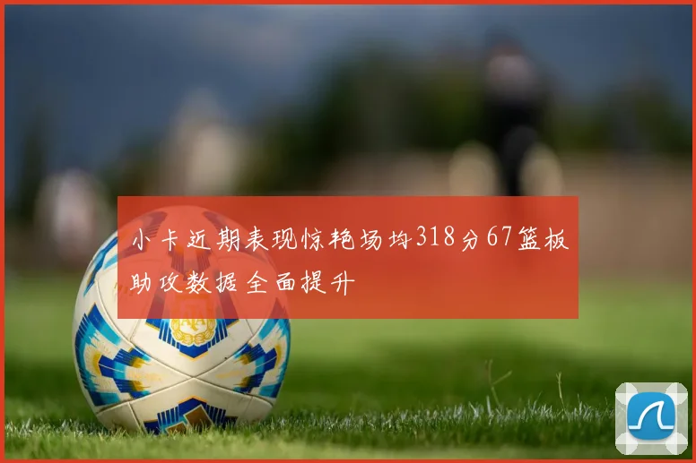 小卡近期表现惊艳场均318分67篮板助攻数据全面提升