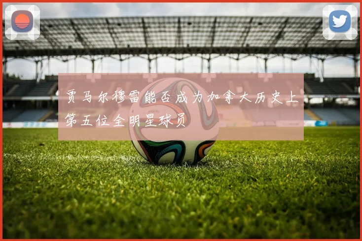 贾马尔穆雷能否成为加拿大历史上第五位全明星球员
